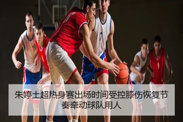 朱婷土超热身赛出场时间受控膝伤恢复节奏牵动球队用人