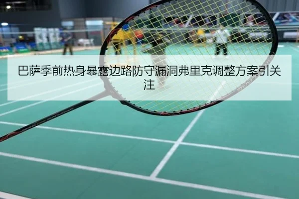 巴萨季前热身暴露边路防守漏洞弗里克调整方案引关注