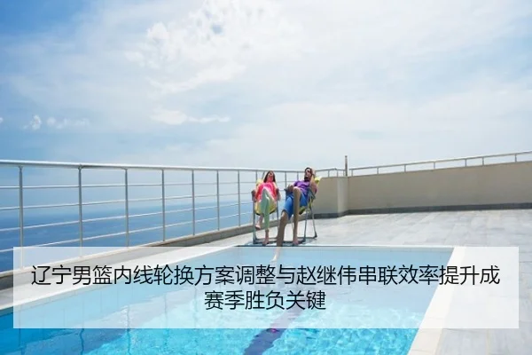 辽宁男篮内线轮换方案调整与赵继伟串联效率提升成赛季胜负关键
