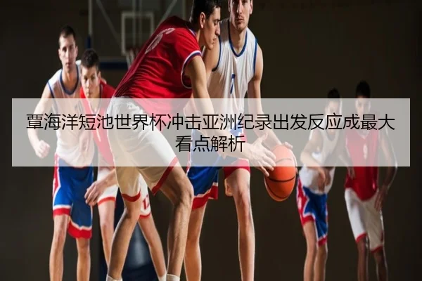 覃海洋短池世界杯冲击亚洲纪录出发反应成最大看点解析
